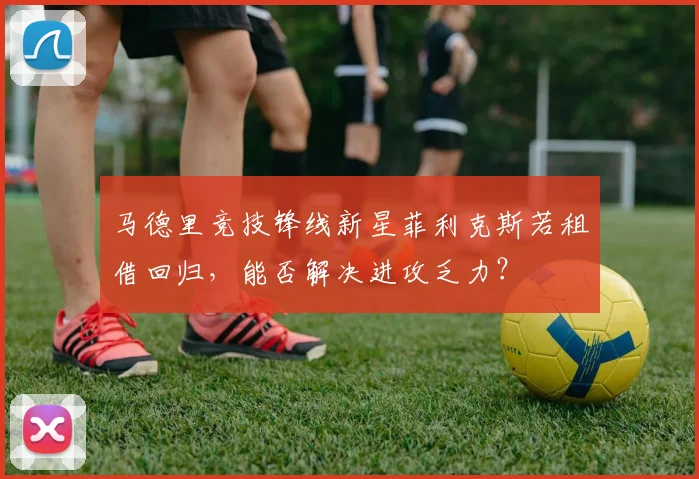 马德里竞技锋线新星菲利克斯若租借回归,能否解决进攻乏力?
