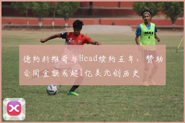德约科维奇与Head续约五年,赞助合同金额或超1亿美元创历史