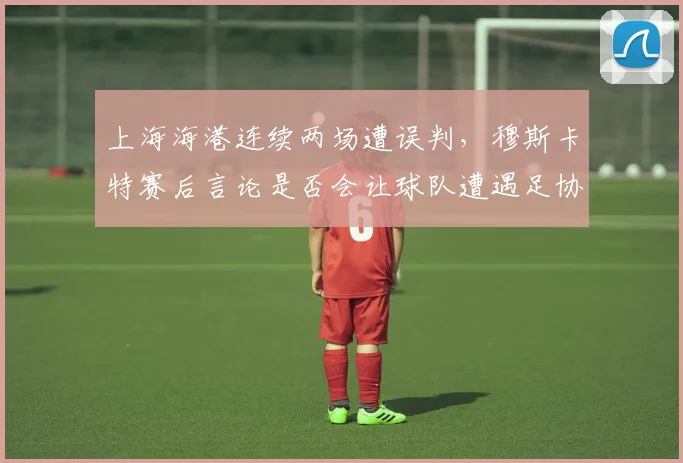 上海海港连续两场遭误判,穆斯卡特赛后言论是否会让球队遭遇足协追加处罚?