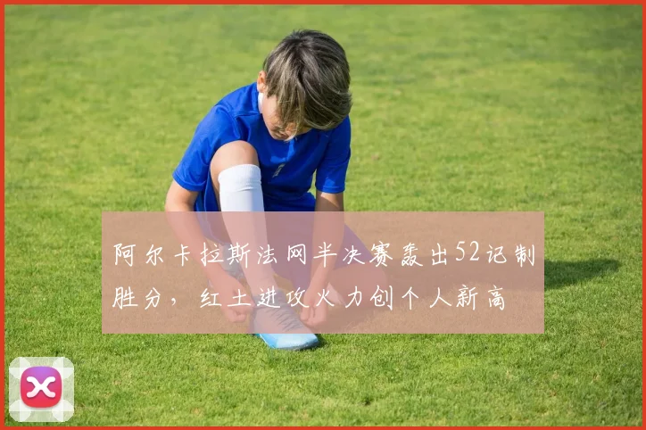 阿尔卡拉斯法网半决赛轰出52记制胜分，红土进攻火力创个人新高