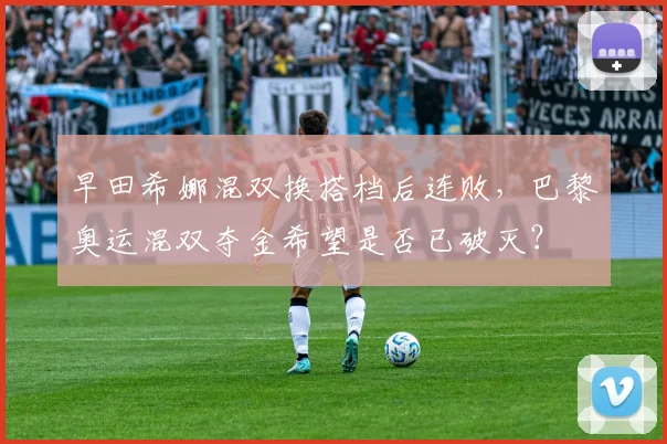 早田希娜混双换搭档后连败,巴黎奥运混双夺金希望是否已破灭?