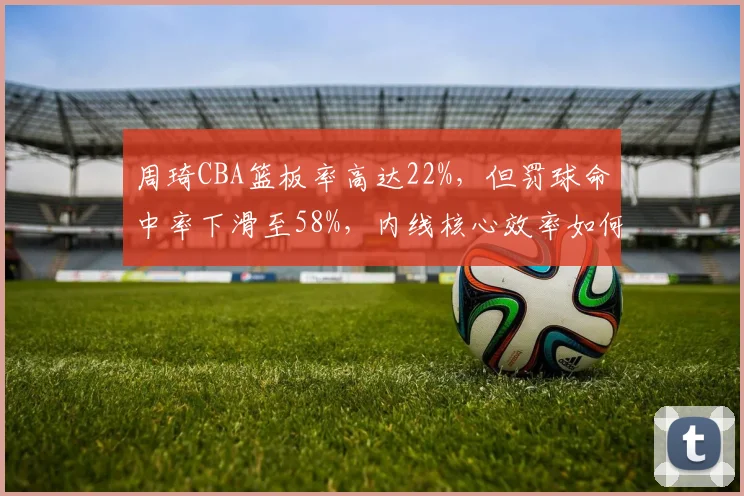 周琦CBA篮板率高达22%,但罚球命中率下滑至58%,内线核心效率如何提升?
