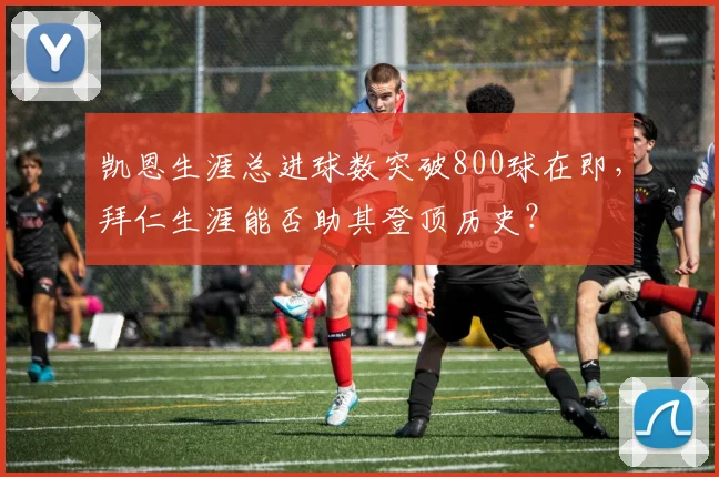 凯恩生涯总进球数突破800球在即,拜仁生涯能否助其登顶历史?