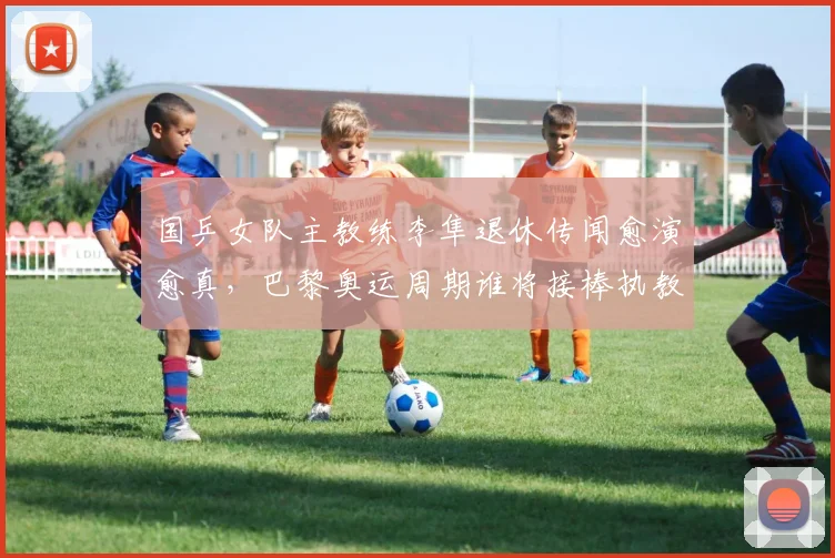 国乒女队主教练李隼退休传闻愈演愈真,巴黎奥运周期谁将接棒执教?