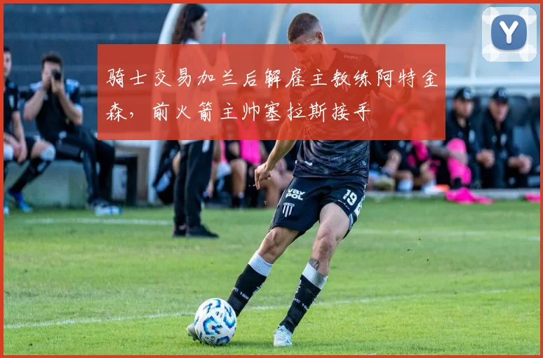 骑士交易加兰后解雇主教练阿特金森,前火箭主帅塞拉斯接手